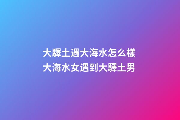 大驛土遇大海水怎么樣 大海水女遇到大驛土男